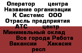 Оператор Call-центра › Название организации ­ К Системс, ООО › Отрасль предприятия ­ АТС, call-центр › Минимальный оклад ­ 15 000 - Все города Работа » Вакансии   . Хакасия респ.